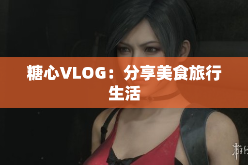 糖心VLOG：分享美食旅行生活