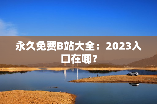 永久免费B站大全：2023入口在哪？
