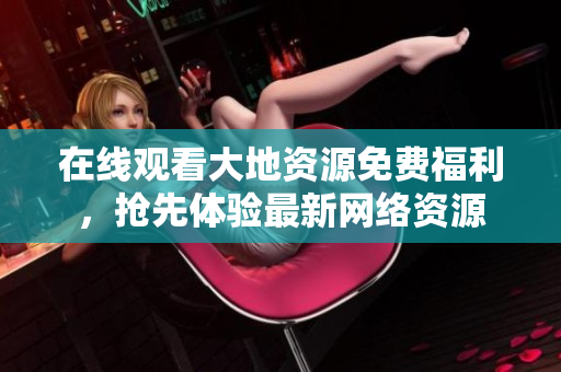 在线观看大地资源免费福利，抢先体验最新网络资源