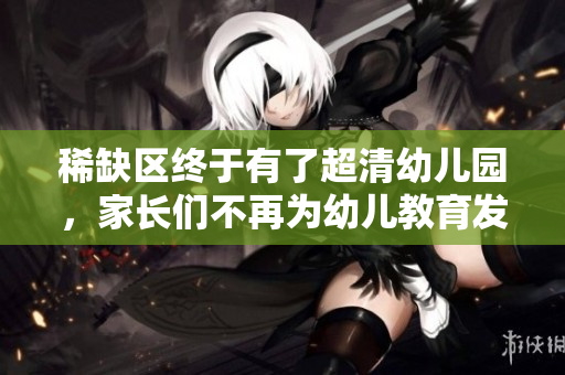 稀缺区终于有了超清幼儿园，家长们不再为幼儿教育发愁！