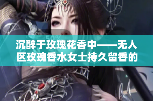 沉醉于玫瑰花香中——无人区玫瑰香水女士持久留香的惊艳表现