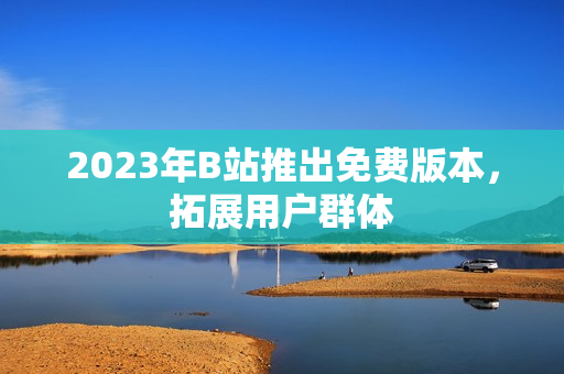 2023年B站推出免费版本，拓展用户群体