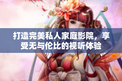 打造完美私人家庭影院，享受无与伦比的视听体验