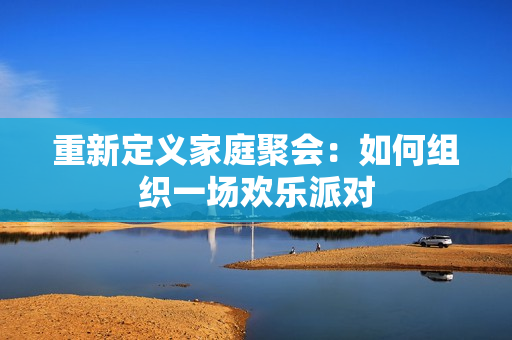 重新定义家庭聚会：如何组织一场欢乐派对
