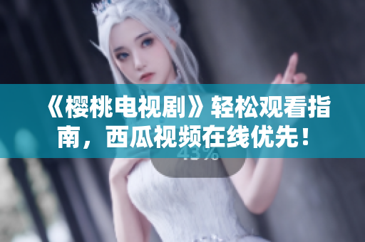 《樱桃电视剧》轻松观看指南，西瓜视频在线优先！