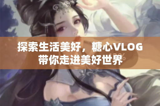 探索生活美好，糖心VLOG带你走进美好世界