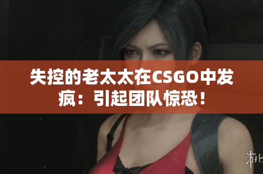 失控的老太太在CSGO中发疯：引起团队惊恐！