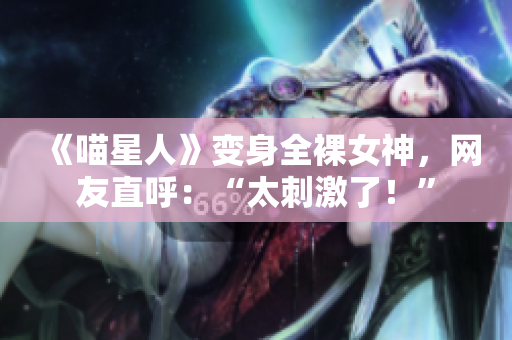 《喵星人》变身全裸女神，网友直呼：“太刺激了！”