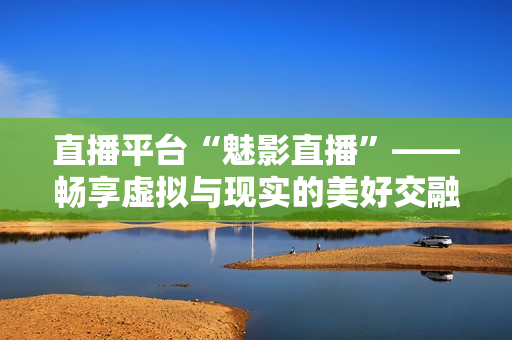 直播平台“魅影直播”——畅享虚拟与现实的美好交融