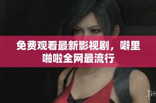 免费观看最新影视剧，噼里啪啦全网最流行