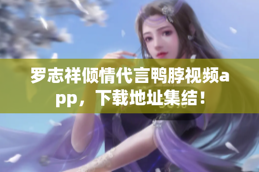 罗志祥倾情代言鸭脖视频app，下载地址集结！