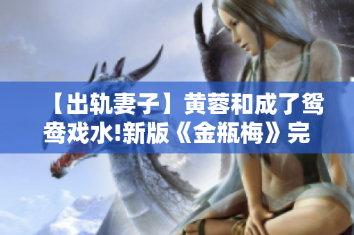 【出轨妻子】黄蓉和成了鸳鸯戏水!新版《金瓶梅》完整版曝光！