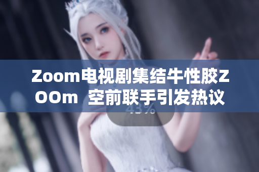 Zoom电视剧集结牛性胶ZOOm  空前联手引发热议