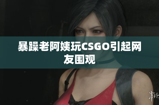 暴躁老阿姨玩CSGO引起网友围观