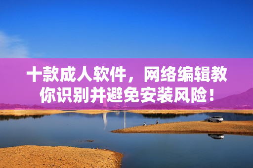 十款成人软件，网络编辑教你识别并避免安装风险！