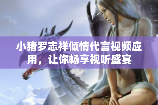 小猪罗志祥倾情代言视频应用，让你畅享视听盛宴
