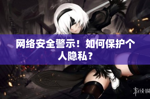 网络安全警示！如何保护个人隐私？