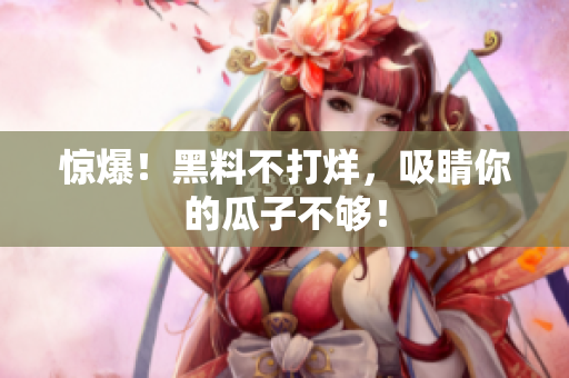 惊爆！黑料不打烊，吸睛你的瓜子不够！