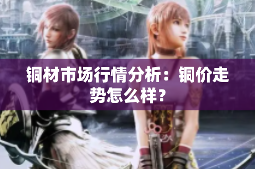 铜材市场行情分析：铜价走势怎么样？