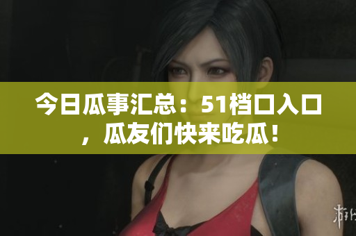 今日瓜事汇总：51档口入口，瓜友们快来吃瓜！
