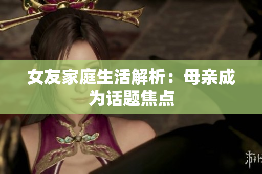 女友家庭生活解析：母亲成为话题焦点