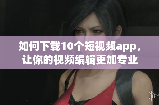 如何下载10个短视频app，让你的视频编辑更加专业