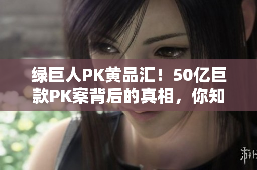 绿巨人PK黄品汇！50亿巨款PK案背后的真相，你知道吗？
