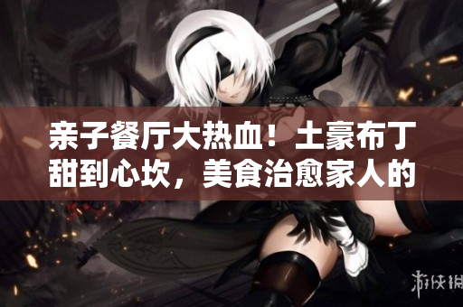 亲子餐厅大热血！土豪布丁甜到心坎，美食治愈家人的味蕾与情操