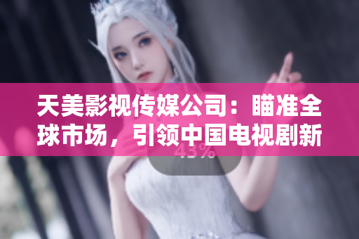 天美影视传媒公司：瞄准全球市场，引领中国电视剧新潮流