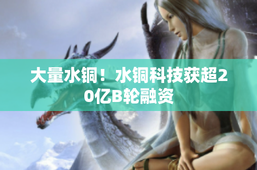 大量水铜！水铜科技获超20亿B轮融资