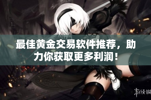 最佳黄金交易软件推荐，助力你获取更多利润！