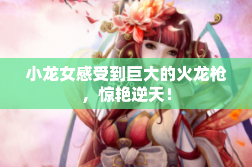 小龙女感受到巨大的火龙枪，惊艳逆天！