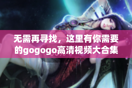 无需再寻找，这里有你需要的gogogo高清视频大合集