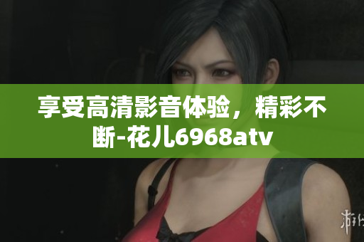 享受高清影音体验，精彩不断-花儿6968atv