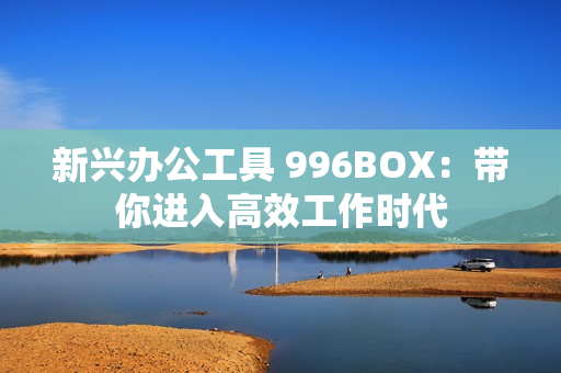 新兴办公工具 996BOX：带你进入高效工作时代