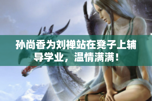 孙尚香为刘禅站在凳子上辅导学业，温情满满！