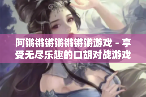 阿锵锵锵锵锵锵锵游戏 - 享受无尽乐趣的口胡对战游戏