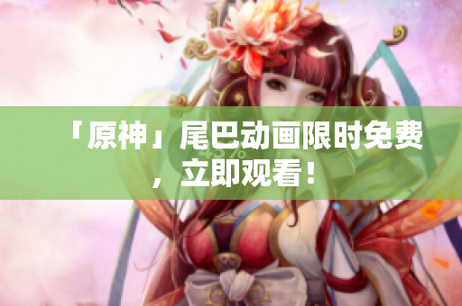 「原神」尾巴动画限时免费，立即观看！