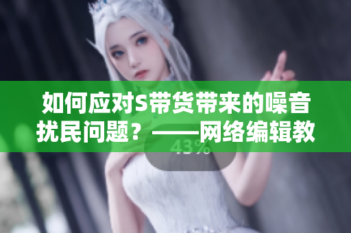 如何应对S带货带来的噪音扰民问题？——网络编辑教你解决SB难题