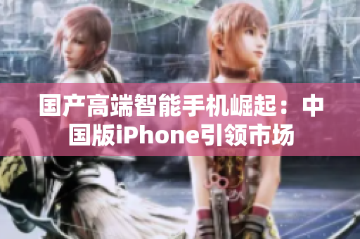 国产高端智能手机崛起：中国版iPhone引领市场