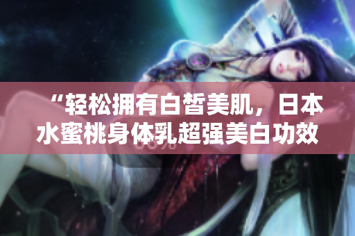 “轻松拥有白皙美肌，日本水蜜桃身体乳超强美白功效！”