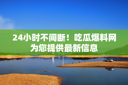 24小时不间断！吃瓜爆料网为您提供最新信息