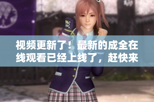 视频更新了！最新的成全在线观看已经上线了，赶快来看！