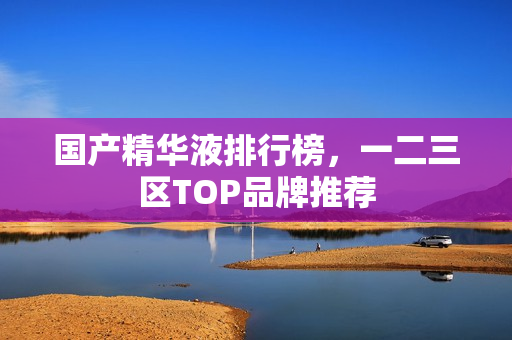 国产精华液排行榜，一二三区TOP品牌推荐