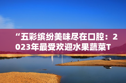 “五彩缤纷美味尽在口腔：2023年最受欢迎水果蔬菜TOP5”