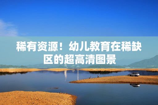 稀有资源！幼儿教育在稀缺区的超高清图景