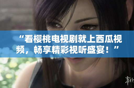 “看樱桃电视剧就上西瓜视频，畅享精彩视听盛宴！”