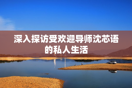 深入探访受欢迎导师沈芯语的私人生活