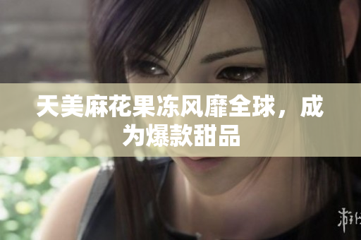 天美麻花果冻风靡全球，成为爆款甜品