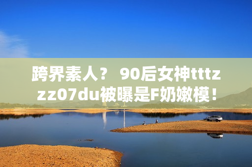 跨界素人？ 90后女神tttzzz07du被曝是F奶嫩模！